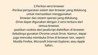 2.Periksa versi browser
-Periksa persyaratan sistem dan browser yang didukung
untuk memastikan menggunakan
browser dan sistem operasi yang didukung.
-Drive dapat digunakan dengan 2 versi terbaru dari
semua browser.
-pastikan cookies dan JavaScript diaktifkan di browser.
-Sebaiknya gunakan Chrome untuk Drive. Namun, dapat
juga mencoba membuka Drive di browser lain, seperti
Mozilla Firefox, Microsoft Internet Explorer, atau Apple
Safari.
 