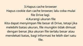 3.Hapus cache browser
Hapus cookie dan cache browser, lalu coba mulai
file Drive lagi.
4.Kurangi ukuran file
Kita dapat menyimpan file besar di Drive, tetapi jika
melebihi batas ukuran, file mungkin tidak dimuat
dengan benar. Jika ukuran file terlalu besar atau
mendekati batas, bagi informasi ke lebih dari satu
file.
 