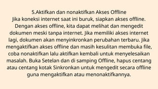 5.Aktifkan dan nonaktifkan Akses Offline
Jika koneksi internet saat ini buruk, siapkan akses offline.
Dengan akses offline, kita dapat melihat dan mengedit
dokumen meski tanpa internet. Jika memiliki akses internet
lagi, dokumen akan menyinkronkan perubahan terbaru. Jika
mengaktifkan akses offline dan masih kesulitan membuka file,
coba nonaktifkan lalu aktifkan kembali untuk menyelesaikan
masalah. Buka Setelan dan di samping Offline, hapus centang
atau centang kotak Sinkronkan untuk mengedit secara offline
guna mengaktifkan atau menonaktifkannya.
 