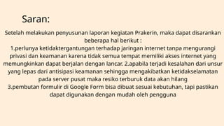 Saran:
Setelah melakukan penyusunan laporan kegiatan Prakerin, maka dapat disarankan
beberapa hal berikut :
1.perlunya ketidaktergantungan terhadap jaringan internet tanpa mengurangi
privasi dan keamanan karena tidak semua tempat memiliki akses internet yang
memungkinkan dapat berjalan dengan lancar. 2.apabila terjadi kesalahan dari unsur
yang lepas dari antisipasi keamanan sehingga mengakibatkan ketidakselamatan
pada server pusat maka resiko terburuk data akan hilang
3.pembutan formulir di Google Form bisa dibuat sesuai kebutuhan, tapi pastikan
dapat digunakan dengan mudah oleh pengguna
 