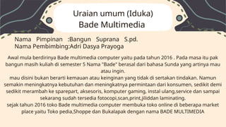 Awal mula berdirinya Bade multimedia computer yaitu pada tahun 2016 . Pada masa itu pak
bangun masih kuliah di semester 5 Nama "Bade" berasal dari bahasa Sunda yang artinya mau
atau ingin.
mau disini bukan berarti kemauan atau keinginan yang tidak di sertakan tindakan. Namun
semakin meningkatnya kebutuhan dan meningkatnya permintaan dari konsumen, sedikit demi
sedikit merambah ke sparepart, aksesoris, komputer gaming, instal ulang,service dan sampai
sekarang sudah tersedia fotocopi,scan,print,jiliddan laminating.
sejak tahun 2016 toko Bade multimedia computer membuka toko online di beberapa market
place yaitu Toko pedia,Shoppe dan Bukalapak dengan nama BADE MULTIMEDIA
Nama Pimpinan :Bangun Suprana S.pd.
Nama Pembimbing:Adri Dasya Prayoga
Uraian umum (Iduka)
Bade Multimedia
 