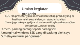 Uraian kegiatan
prakerin
1.QC fan prosesor yakni memastikan setiap produk yang di
hasilkan telah sesuai dengan standar kualitas
2.menjaga toko yang dijual di sini seperti keyboard,mouse,Van
prosesor,SSD, power suplay
3.mem- packing barang seperti barang SSD
4.mengintal windows SSD yang di packing oleh saya
5.melayani kurir pengiriman
 