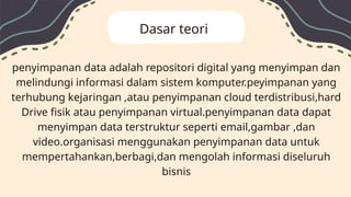 penyimpanan data adalah repositori digital yang menyimpan dan
melindungi informasi dalam sistem komputer.peyimpanan yang
terhubung kejaringan ,atau penyimpanan cloud terdistribusi,hard
Drive fisik atau penyimpanan virtual.penyimpanan data dapat
menyimpan data terstruktur seperti email,gambar ,dan
video.organisasi menggunakan penyimpanan data untuk
mempertahankan,berbagi,dan mengolah informasi diseluruh
bisnis
Dasar teori
 