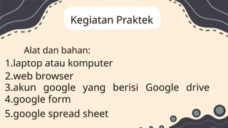 Kegiatan Praktek
Alat dan bahan:
1.laptop atau komputer
2.web browser
3.akun google yang berisi Google drive
4.google form
5.google spread sheet
 