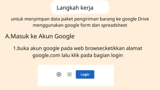 untuk menyimpan data paket pengiriman barang ke google Drive
menggunakan google form dan spreadsheet
Langkah kerja
A.Masuk ke Akun Google
1.buka akun google pada web browser,ketikkan alamat
google.com lalu klik pada bagian login
 