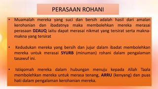 PERASAAN ROHANI
• Muamalah mereka yang suci dan bersih adalah hasil dari amalan
kerohanian dan ibadatnya maka membolehkan mereka merasai
perasaan DZAUQ iaitu dapat merasai nikmat yang tersirat serta makna-
makna yang tersirat
• Kedudukan mereka yang bersih dan jujur dalam ibadat membolehkan
mereka untuk merasai SYURB (minuman) rohani dalam pengalaman
tasawuf ini.
• Istiqomah mereka dalam hubungan menuju kepada Allah Taala
membolehkan mereka untuk merasa tenang, ARRU (kenyang) dan puas
hati dalam pengalaman kerohanian mereka.
 