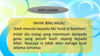 YAHYA IBNU MUAZ :
Telah menulis kepada Abi Yazid al-Basthoni:
Inilah dia orang yang meminum daripada
gelas yang penuh kasih sayang kepada
Allah. Nescaya ia tidak akan dahaga buat
selama-lamanya
KATA ULAMA
 