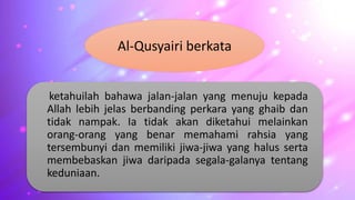 ketahuilah bahawa jalan-jalan yang menuju kepada
Allah lebih jelas berbanding perkara yang ghaib dan
tidak nampak. Ia tidak akan diketahui melainkan
orang-orang yang benar memahami rahsia yang
tersembunyi dan memiliki jiwa-jiwa yang halus serta
membebaskan jiwa daripada segala-galanya tentang
keduniaan.
Al-Qusyairi berkata
 