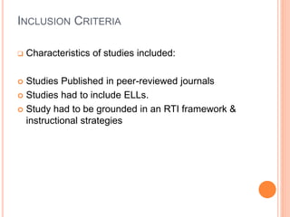 INCLUSION CRITERIA
 Characteristics of studies included:
 Studies Published in peer-reviewed journals
 Studies had to include ELLs.
 Study had to be grounded in an RTI framework &
instructional strategies
 