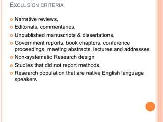 EXCLUSION CRITERIA
 Narrative reviews,
 Editorials, commentaries,
 Unpublished manuscripts & dissertations,
 Government reports, book chapters, conference
proceedings, meeting abstracts, lectures and addresses.
 Non-systematic Research design
 Studies that did not report methods.
 Research population that are native English language
speakers
 