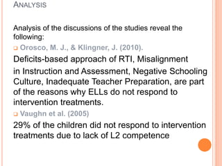 ANALYSIS
Analysis of the discussions of the studies reveal the
following:
 Orosco, M. J., & Klingner, J. (2010).
Deficits-based approach of RTI, Misalignment
in Instruction and Assessment, Negative Schooling
Culture, Inadequate Teacher Preparation, are part
of the reasons why ELLs do not respond to
intervention treatments.
 Vaughn et al. (2005)
29% of the children did not respond to intervention
treatments due to lack of L2 competence
 