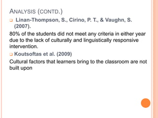 ANALYSIS (CONTD.)
 Linan-Thompson, S., Cirino, P. T., & Vaughn, S.
(2007).
80% of the students did not meet any criteria in either year
due to the lack of culturally and linguistically responsive
intervention.
 Koutsoftas et al. (2009)
Cultural factors that learners bring to the classroom are not
built upon
 