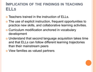 IMPLICATION OF THE FINDINGS IN TEACHING
ELLS
 Teachers trained in the instruction of ELLs.
 The use of explicit instruction, frequent opportunities to
practice new skills, and collaborative learning activities.
 Curriculum modification anchored in vocabulary
development
 Understand that second language acquisition takes time
and that ELLs can follow different learning trajectories
than their mainstream peers
 View families as valued partners
 