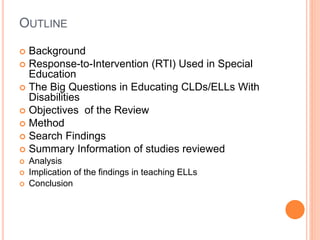 OUTLINE
 Background
 Response-to-Intervention (RTI) Used in Special
Education
 The Big Questions in Educating CLDs/ELLs With
Disabilities
 Objectives of the Review
 Method
 Search Findings
 Summary Information of studies reviewed
 Analysis
 Implication of the findings in teaching ELLs
 Conclusion
 