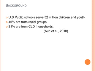 BACKGROUND
 U.S Public schools serve 52 million children and youth.
 45% are from racial groups
 21% are from CLD households.
(Aud et al., 2010)
 