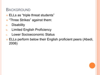 BACKGROUND
 ELLs as “triple threat students”
 “Three Strikes” against them:
a. Disability
b. Limited English Proficiency
c. Lower Socioeconomic Status
 ELLs perform below their English proficient peers (Abedi,
2006)
 