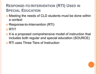RESPONSE-TO-INTERVENTION (RTI) USED IN
SPECIAL EDUCATION
 Meeting the needs of CLD students must be done within
a context
 Response-to-Intervention (RTI)
 RTI?
 It is a proposed comprehensive model of instruction that
includes both regular and special education (SOURCE)
 RTI uses Three Tiers of Instruction
 