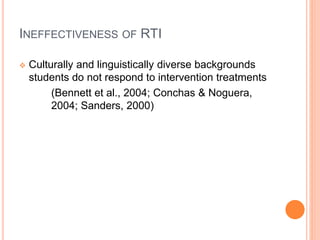 INEFFECTIVENESS OF RTI
 Culturally and linguistically diverse backgrounds
students do not respond to intervention treatments
(Bennett et al., 2004; Conchas & Noguera,
2004; Sanders, 2000)
 