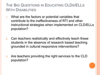 THE BIG QUESTIONS IN EDUCATING CLDS/ELLS
WITH DISABILITIES
1. What are the factors or potential variables that
contribute to the ineffectiveness of RTI and other
instructional strategies when implemented on CLD/ELLs
population?
2. Can teachers realistically and effectively teach these
students in the absence of research based teaching
grounded in cultural responsive interventions?
3. Are teachers providing the right services to the CLD
population?
 