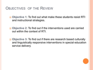 OBJECTIVES OF THE REVIEW
 Objective 1: To find out what make these students resist RTI
and instructional strategies.
 Objective 2: To find out if the interventions used are carried
out within the context of RTI.
 Objective 3: To find out if there are research based culturally
and linguistically responsive interventions in special education
service delivery.
 