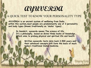 AYUVERDA
A QUICK TEST TO KNOW YOUR PERSONALITY TYPE
AYUVERDA is an ancient system of wellbeing from India.
within this system,most people are predominantly one of 3 personality
and body types (known traditionally as 'dosha' types) .
In Sanskrit, ayuverda means The science of life.
It’s a philosophy, based on divine Hindu books of knowledge,
Which aims to prolong physical and spiritual life and health
Written ayuverdic texts date back 2,500 years and
their advanced concepts still form the basis of much
today’s traditional Indian medicine.

 