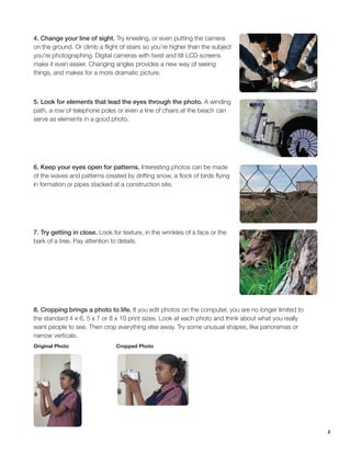 2
4. Change your line of sight. Try kneeling, or even putting the camera
on the ground. Or climb a flight of stairs so you’re higher than the subject
you’re photographing. Digital cameras with twist and tilt LCD screens
make it even easier. Changing angles provides a new way of seeing
things, and makes for a more dramatic picture.
5. Look for elements that lead the eyes through the photo. A winding
path, a row of telephone poles or even a line of chairs at the beach can
serve as elements in a good photo.
6. Keep your eyes open for patterns. Interesting photos can be made
of the waves and patterns created by drifting snow, a flock of birds flying
in formation or pipes stacked at a construction site.
7. Try getting in close. Look for texture, in the wrinkles of a face or the
bark of a tree. Pay attention to details.
8. Cropping brings a photo to life. If you edit photos on the computer, you are no longer limited to
the standard 4 x 6, 5 x 7 or 8 x 10 print sizes. Look at each photo and think about what you really
want people to see. Then crop everything else away. Try some unusual shapes, like panoramas or
narrow verticals.
Original Photo			 Cropped Photo
 
