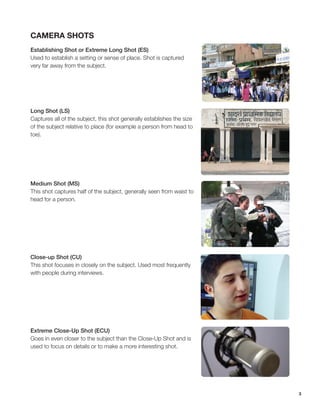 3
Camera Shots
Establishing Shot or Extreme Long Shot (ES)
Used to establish a setting or sense of place. Shot is captured
very far away from the subject.
Long Shot (LS)
Captures all of the subject, this shot generally establishes the size
of the subject relative to place (for example a person from head to
toe).
Medium Shot (MS)
This shot captures half of the subject, generally seen from waist to
head for a person.
Close-up Shot (CU)
This shot focuses in closely on the subject. Used most frequently
with people during interviews.
Extreme Close-Up Shot (ECU)
Goes in even closer to the subject than the Close-Up Shot and is
used to focus on details or to make a more interesting shot.
 