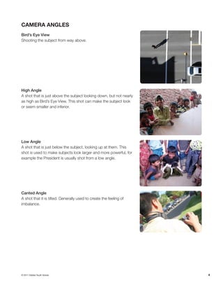 4
Camera Angles
Bird’s Eye View
Shooting the subject from way above.
High Angle
A shot that is just above the subject looking down, but not nearly
as high as Bird’s Eye View. This shot can make the subject look
or seem smaller and inferior.
Low Angle
A shot that is just below the subject, looking up at them. This
shot is used to make subjects look larger and more powerful, for
example the President is usually shot from a low angle.
Canted Angle
A shot that it is tilted. Generally used to create the feeling of
imbalance.
© 2011 Adobe Youth Voices
 