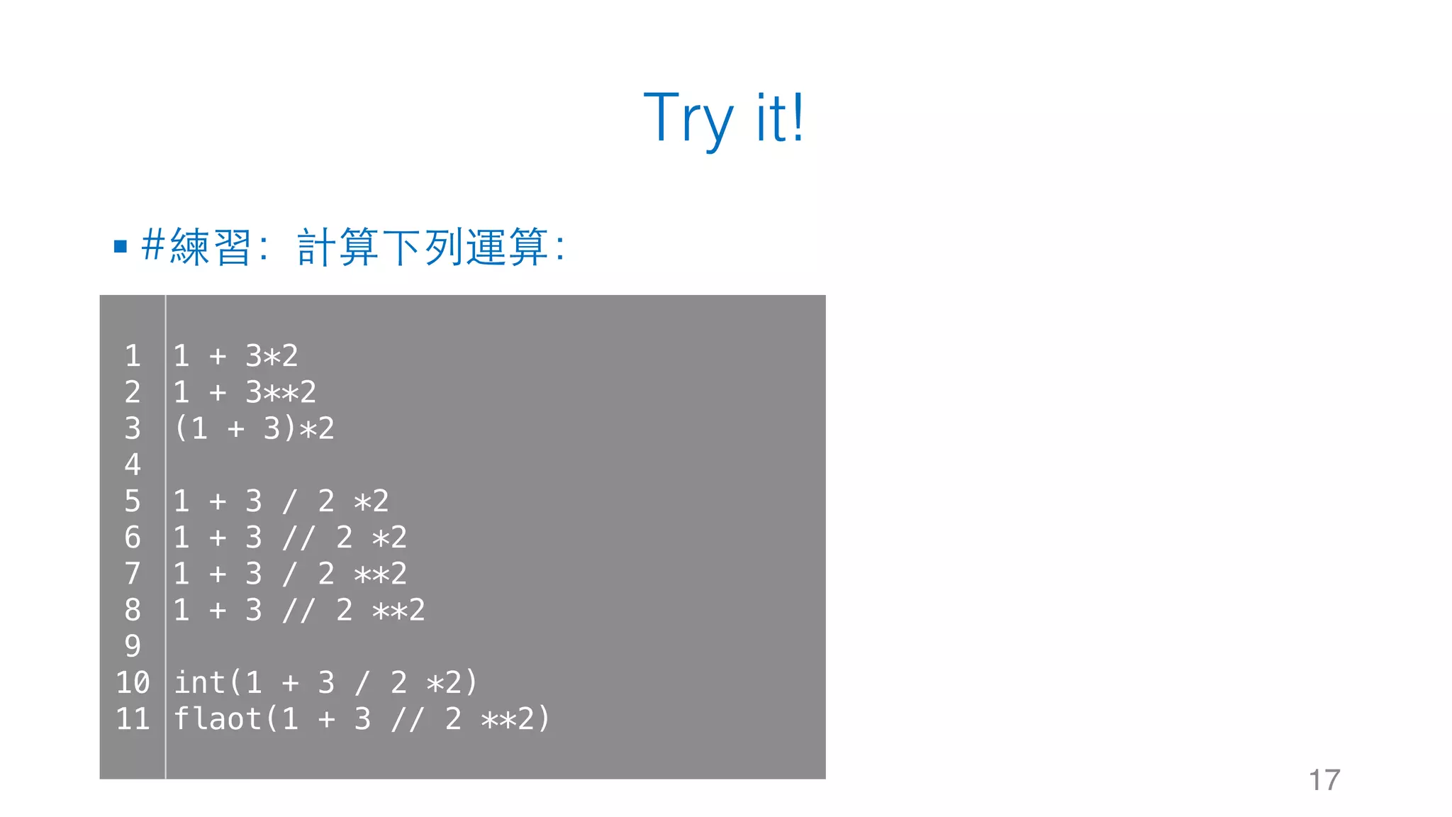 Try it!
§ #練習：計算下列運算：
17
1
2
3
4
5
6
7
8
9
10
11
1 + 3*2
1 + 3**2
(1 + 3)*2
1 + 3 / 2 *2
1 + 3 // 2 *2
1 + 3 / 2 **2
1 + 3 // 2 **2
int(1 + 3 / 2 *2)
flaot(1 + 3 // 2 **2)
 