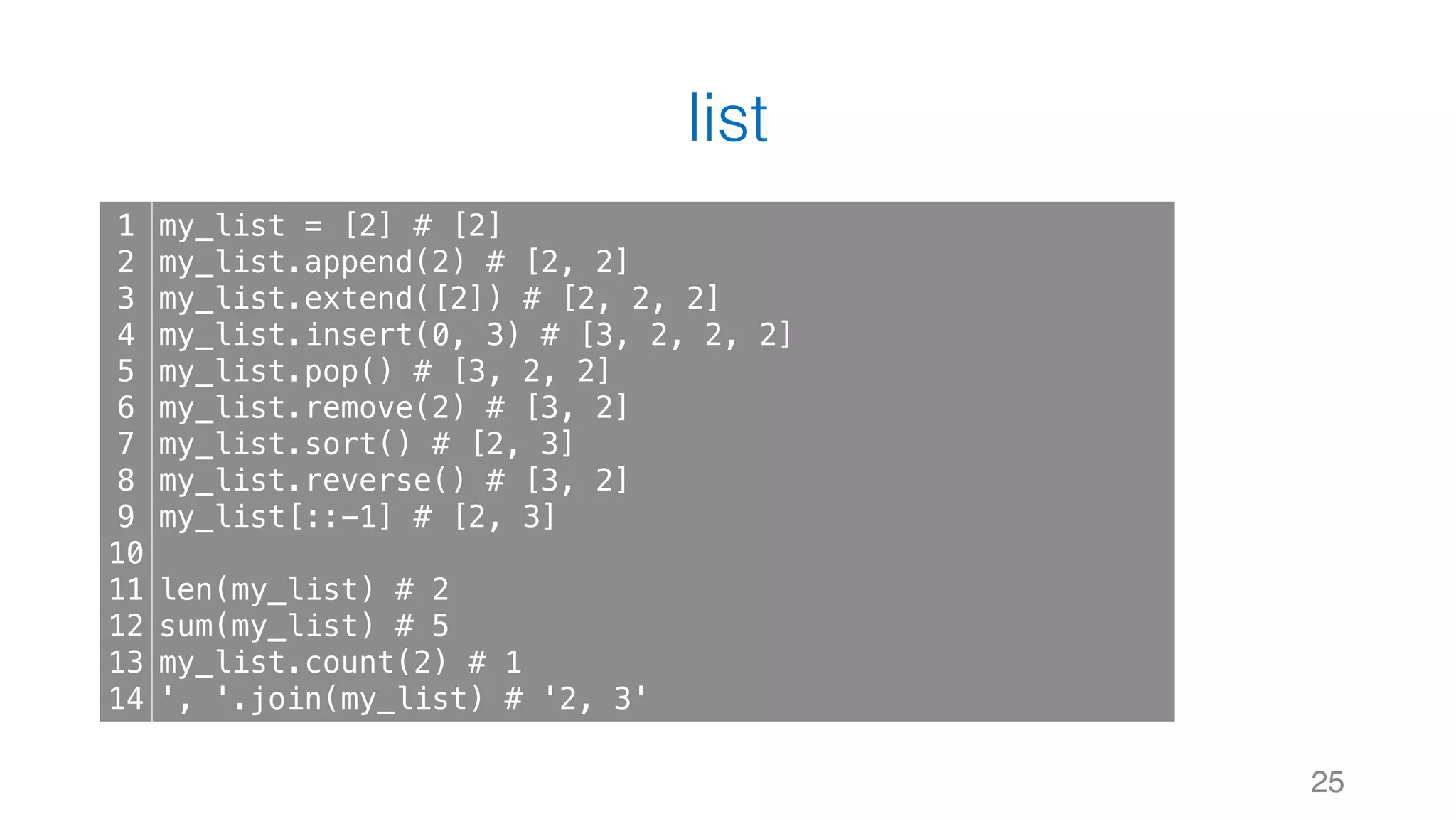 list
25
1
2
3
4
5
6
7
8
9
10
11
12
13
14
my_list = [2] # [2]
my_list.append(2) # [2, 2]
my_list.extend([2]) # [2, 2, 2]
my_list.insert(0, 3) # [3, 2, 2, 2]
my_list.pop() # [3, 2, 2]
my_list.remove(2) # [3, 2]
my_list.sort() # [2, 3]
my_list.reverse() # [3, 2]
my_list[::-1] # [2, 3]
len(my_list) # 2
sum(my_list) # 5
my_list.count(2) # 1
', '.join(my_list) # '2, 3'
 