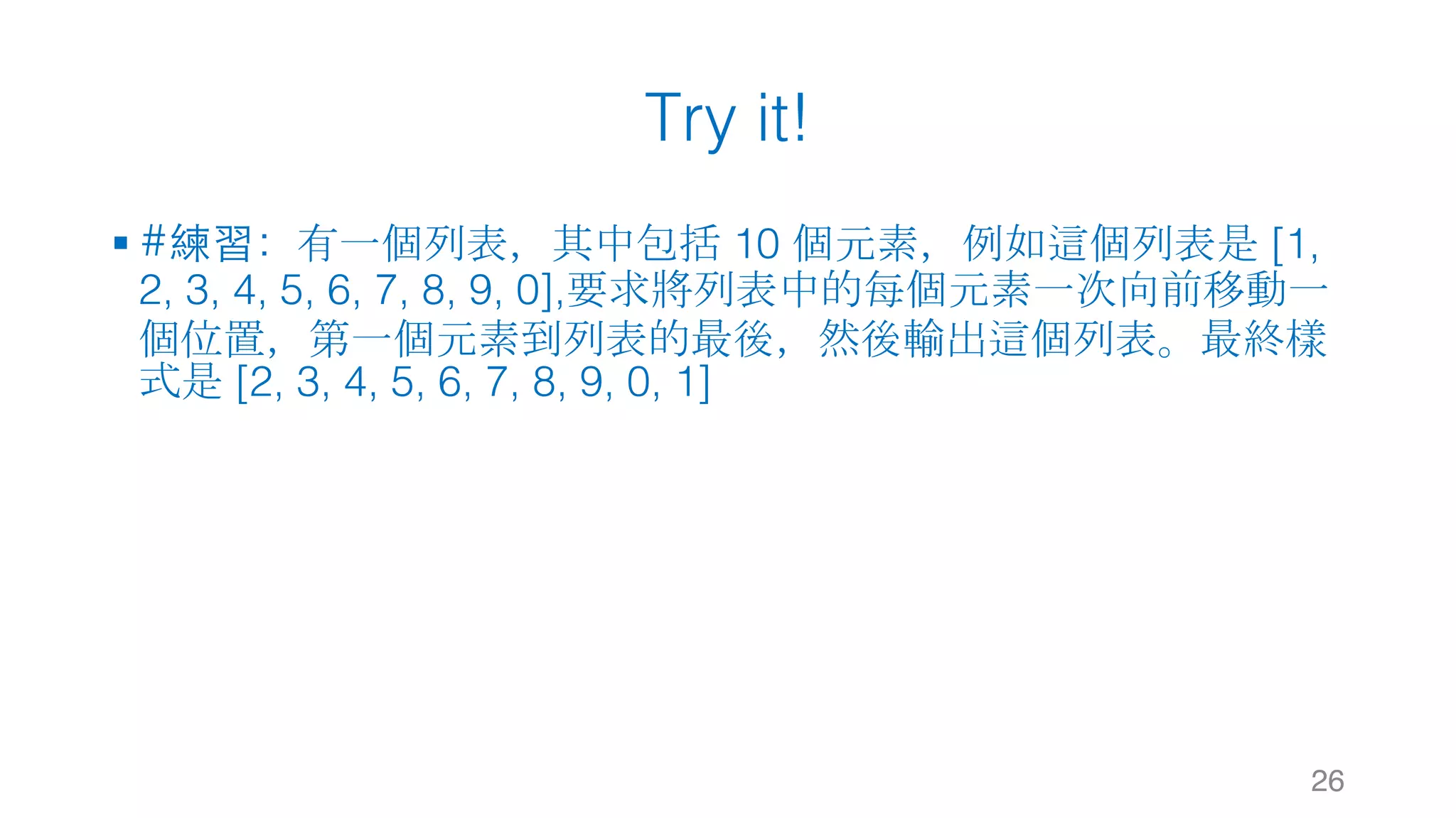 Try it!
§ #練習：有一個列表，其中包括 10 個元素，例如這個列表是 [1,
2, 3, 4, 5, 6, 7, 8, 9, 0],要求將列表中的每個元素一次向前移動一
個位置，第一個元素到列表的最後，然後輸出這個列表。最終樣
式是 [2, 3, 4, 5, 6, 7, 8, 9, 0, 1]
26
 