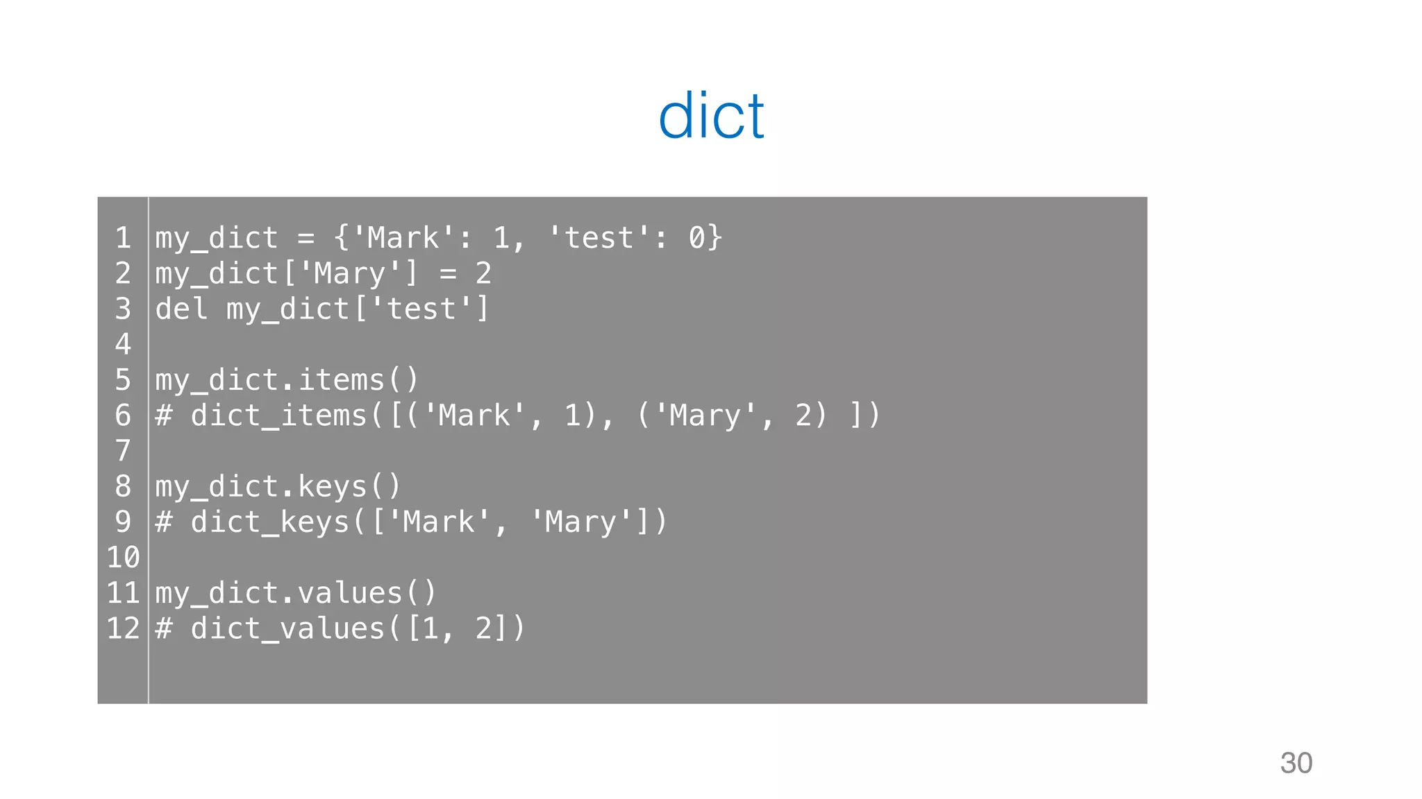 dict
30
1
2
3
4
5
6
7
8
9
10
11
12
my_dict = {'Mark': 1, 'test': 0}
my_dict['Mary'] = 2
del my_dict['test']
my_dict.items()
# dict_items([('Mark', 1), ('Mary', 2) ])
my_dict.keys()
# dict_keys(['Mark', 'Mary'])
my_dict.values()
# dict_values([1, 2])
 