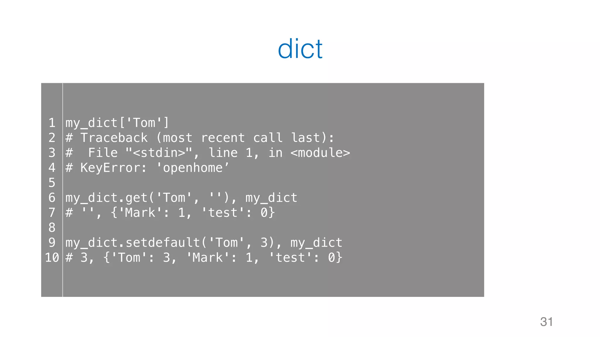 dict
31
1
2
3
4
5
6
7
8
9
10
my_dict['Tom']
# Traceback (most recent call last):
# File "<stdin>", line 1, in <module>
# KeyError: 'openhome’
my_dict.get('Tom', ''), my_dict
# '', {'Mark': 1, 'test': 0}
my_dict.setdefault('Tom', 3), my_dict
# 3, {'Tom': 3, 'Mark': 1, 'test': 0}
 