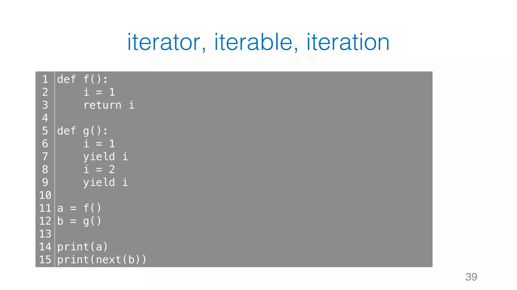iterator, iterable, iteration
39
1
2
3
4
5
6
7
8
9
10
11
12
13
14
15
def f():
i = 1
return i
def g():
i = 1
yield i
i = 2
yield i
a = f()
b = g()
print(a)
print(next(b))
 