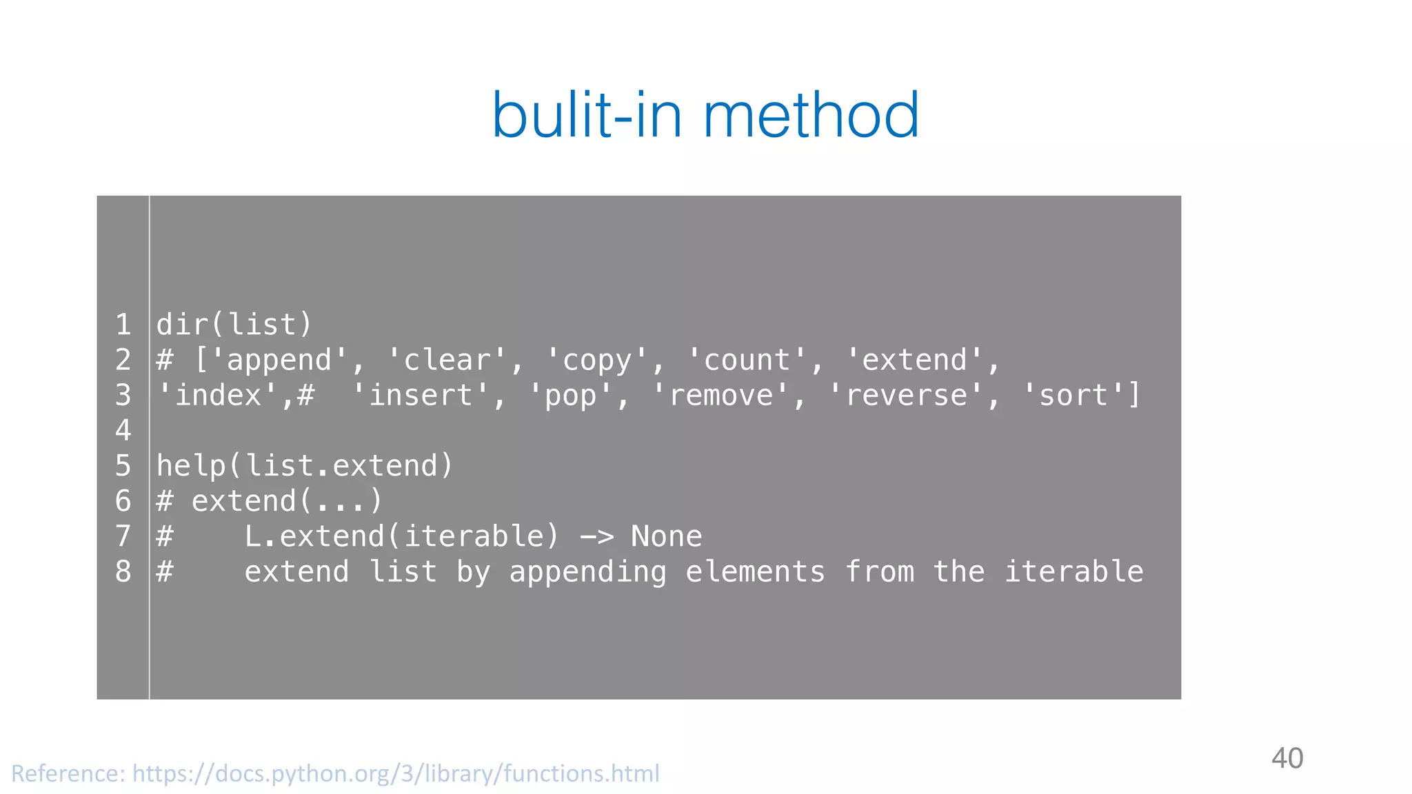 bulit-in method
40
1
2
3
4
5
6
7
8
dir(list)
# ['append', 'clear', 'copy', 'count', 'extend',
'index',# 'insert', 'pop', 'remove', 'reverse', 'sort']
help(list.extend)
# extend(...)
# L.extend(iterable) -> None
# extend list by appending elements from the iterable
Reference:	https://docs.python.org/3/library/functions.html
 