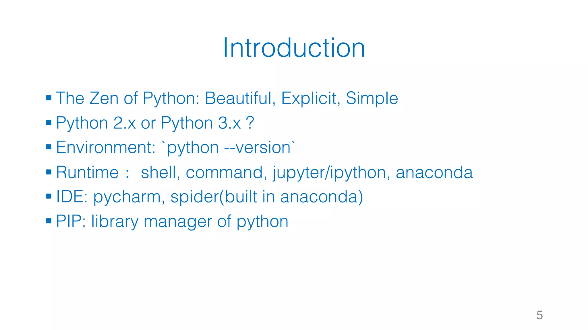 Introduction
§ The Zen of Python: Beautiful, Explicit, Simple
§ Python 2.x or Python 3.x ?
§ Environment: `python --version`
§ Runtime： shell, command, jupyter/ipython, anaconda
§ IDE: pycharm, spider(built in anaconda)
§ PIP: library manager of python
5
 