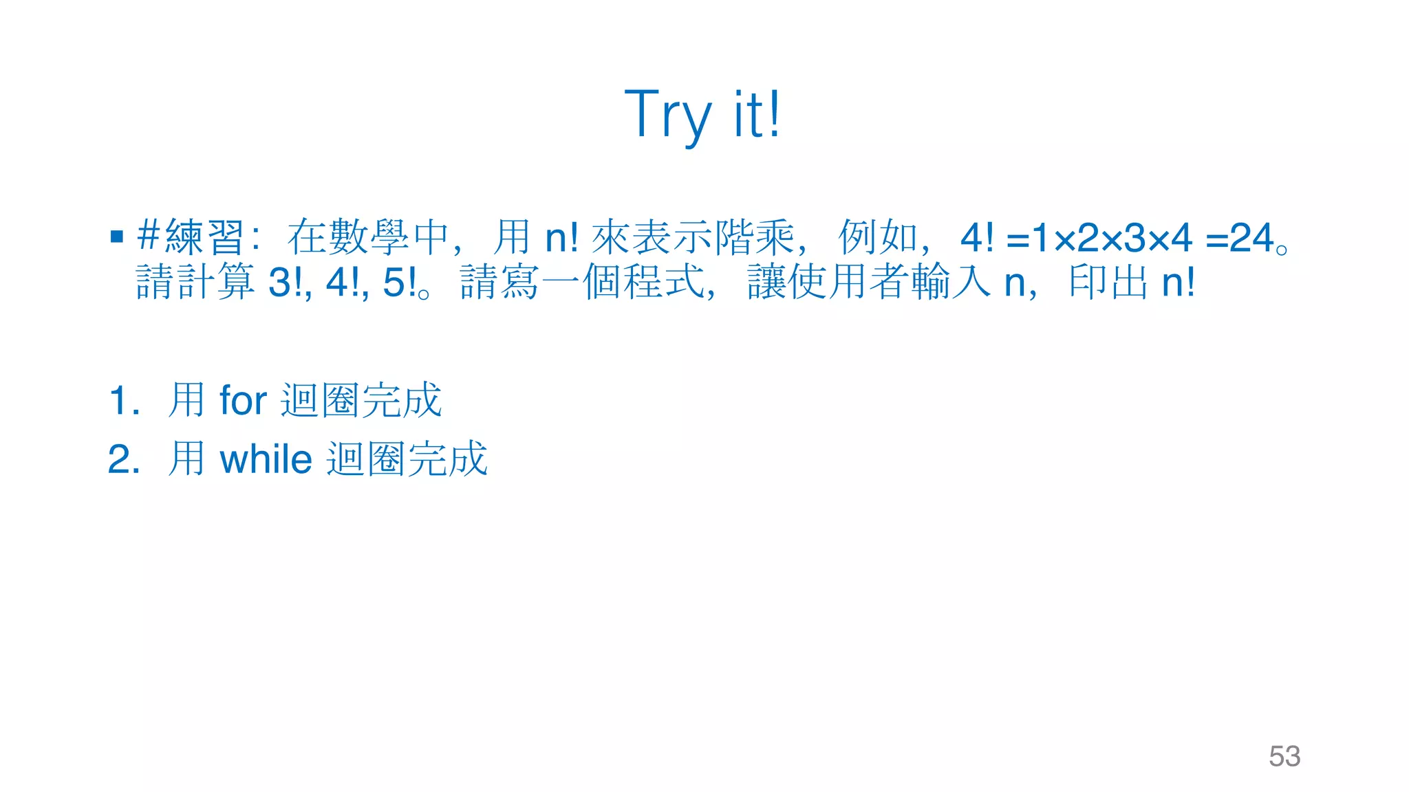 Try it!
§ #練習：在數學中，用 n! 來表示階乘，例如，4! =1×2×3×4 =24。
請計算 3!, 4!, 5!。請寫一個程式，讓使用者輸入 n，印出 n!
1. 用 for 迴圈完成
2. 用 while 迴圈完成
53
 