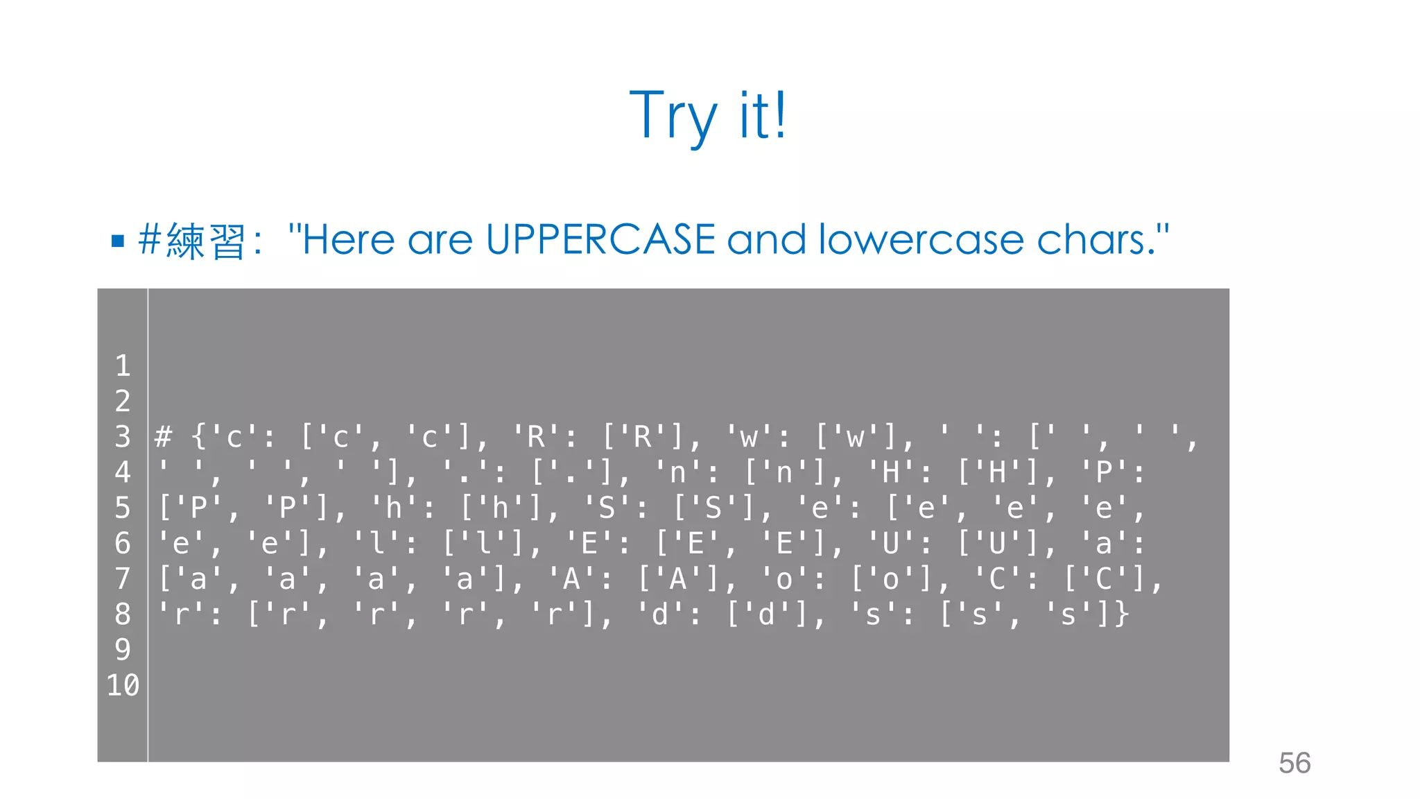 Try it!
§ #練習："Here are UPPERCASE and lowercase chars."
56
1
2
3
4
5
6
7
8
9
10
# {'c': ['c', 'c'], 'R': ['R'], 'w': ['w'], ' ': [' ', ' ',
' ', ' ', ' '], '.': ['.'], 'n': ['n'], 'H': ['H'], 'P':
['P', 'P'], 'h': ['h'], 'S': ['S'], 'e': ['e', 'e', 'e',
'e', 'e'], 'l': ['l'], 'E': ['E', 'E'], 'U': ['U'], 'a':
['a', 'a', 'a', 'a'], 'A': ['A'], 'o': ['o'], 'C': ['C'],
'r': ['r', 'r', 'r', 'r'], 'd': ['d'], 's': ['s', 's']}
 