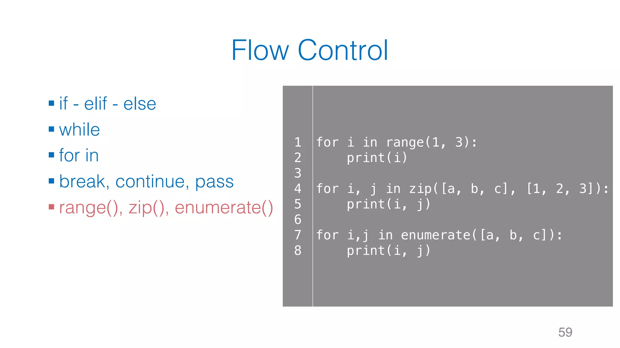 Flow Control
§ if - elif - else
§ while
§ for in
§ break, continue, pass
§ range(), zip(), enumerate()
59
1
2
3
4
5
6
7
8
for i in range(1, 3):
print(i)
for i, j in zip([a, b, c], [1, 2, 3]):
print(i, j)
for i,j in enumerate([a, b, c]):
print(i, j)
 