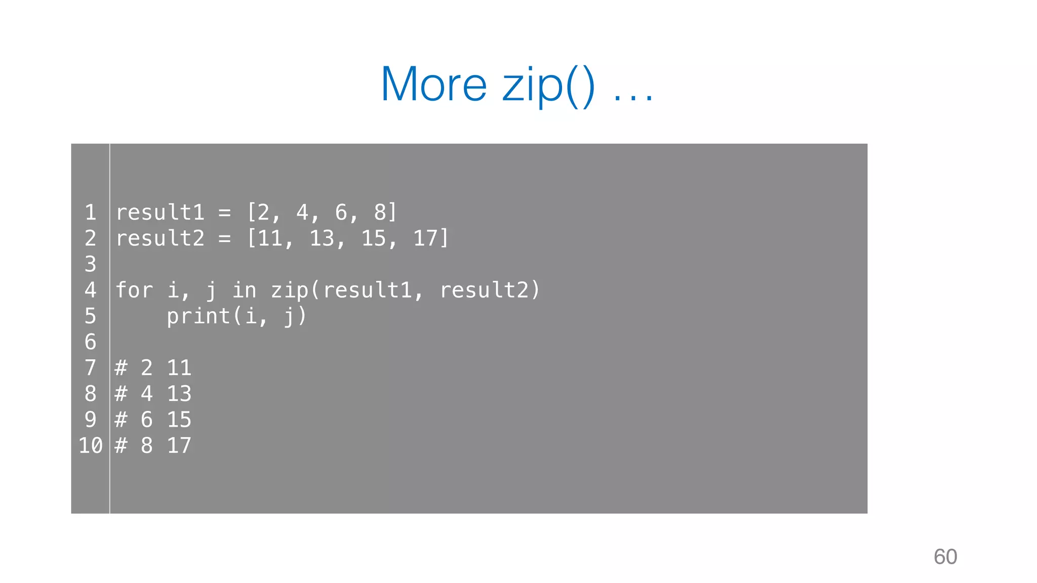 More zip() …
60
1
2
3
4
5
6
7
8
9
10
result1 = [2, 4, 6, 8]
result2 = [11, 13, 15, 17]
for i, j in zip(result1, result2)
print(i, j)
# 2 11
# 4 13
# 6 15
# 8 17
 