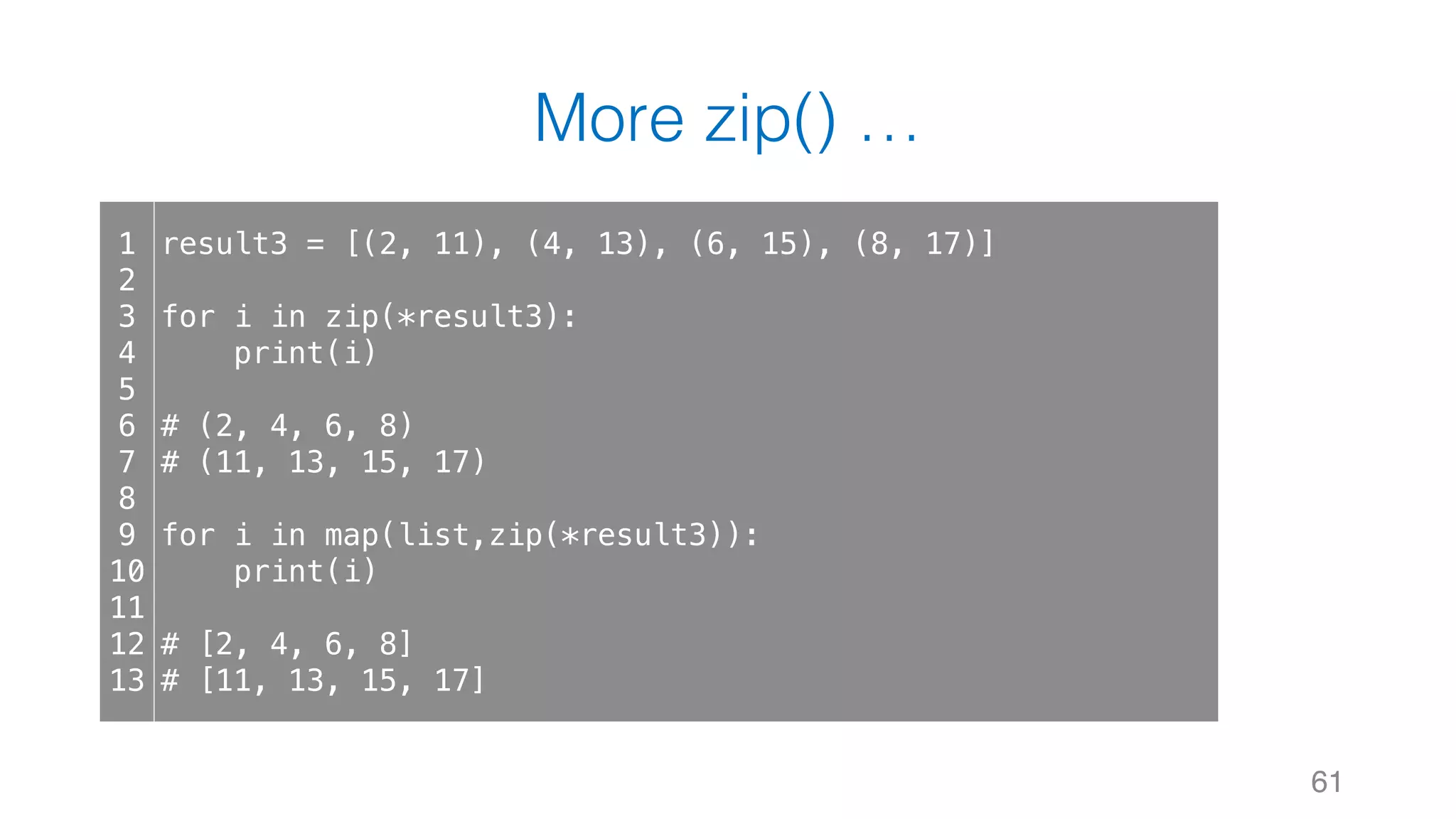 More zip() …
61
1
2
3
4
5
6
7
8
9
10
11
12
13
result3 = [(2, 11), (4, 13), (6, 15), (8, 17)]
for i in zip(*result3):
print(i)
# (2, 4, 6, 8)
# (11, 13, 15, 17)
for i in map(list,zip(*result3)):
print(i)
# [2, 4, 6, 8]
# [11, 13, 15, 17]
 