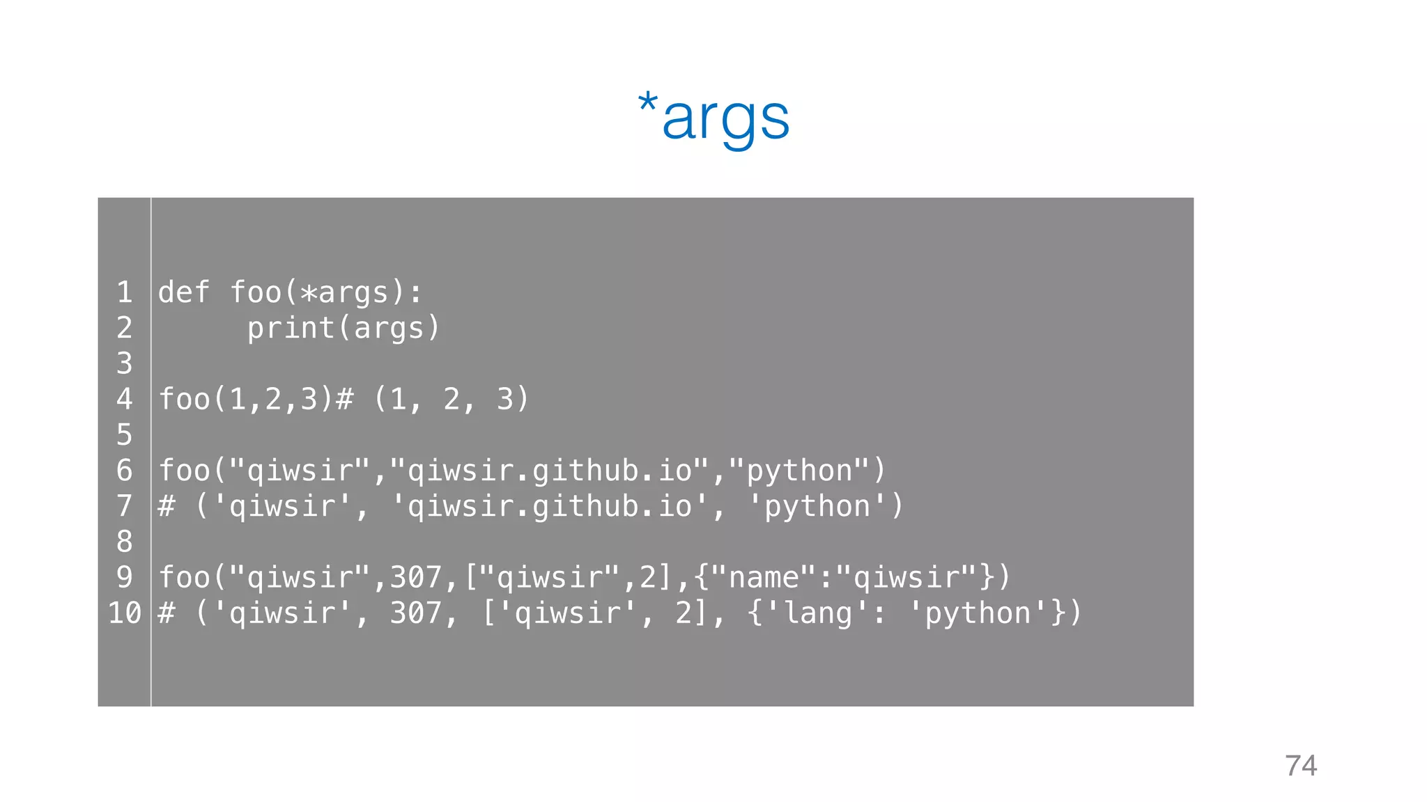 *args
74
1
2
3
4
5
6
7
8
9
10
def foo(*args):
print(args)
foo(1,2,3)# (1, 2, 3)
foo("qiwsir","qiwsir.github.io","python")
# ('qiwsir', 'qiwsir.github.io', 'python')
foo("qiwsir",307,["qiwsir",2],{"name":"qiwsir"})
# ('qiwsir', 307, ['qiwsir', 2], {'lang': 'python'})
 