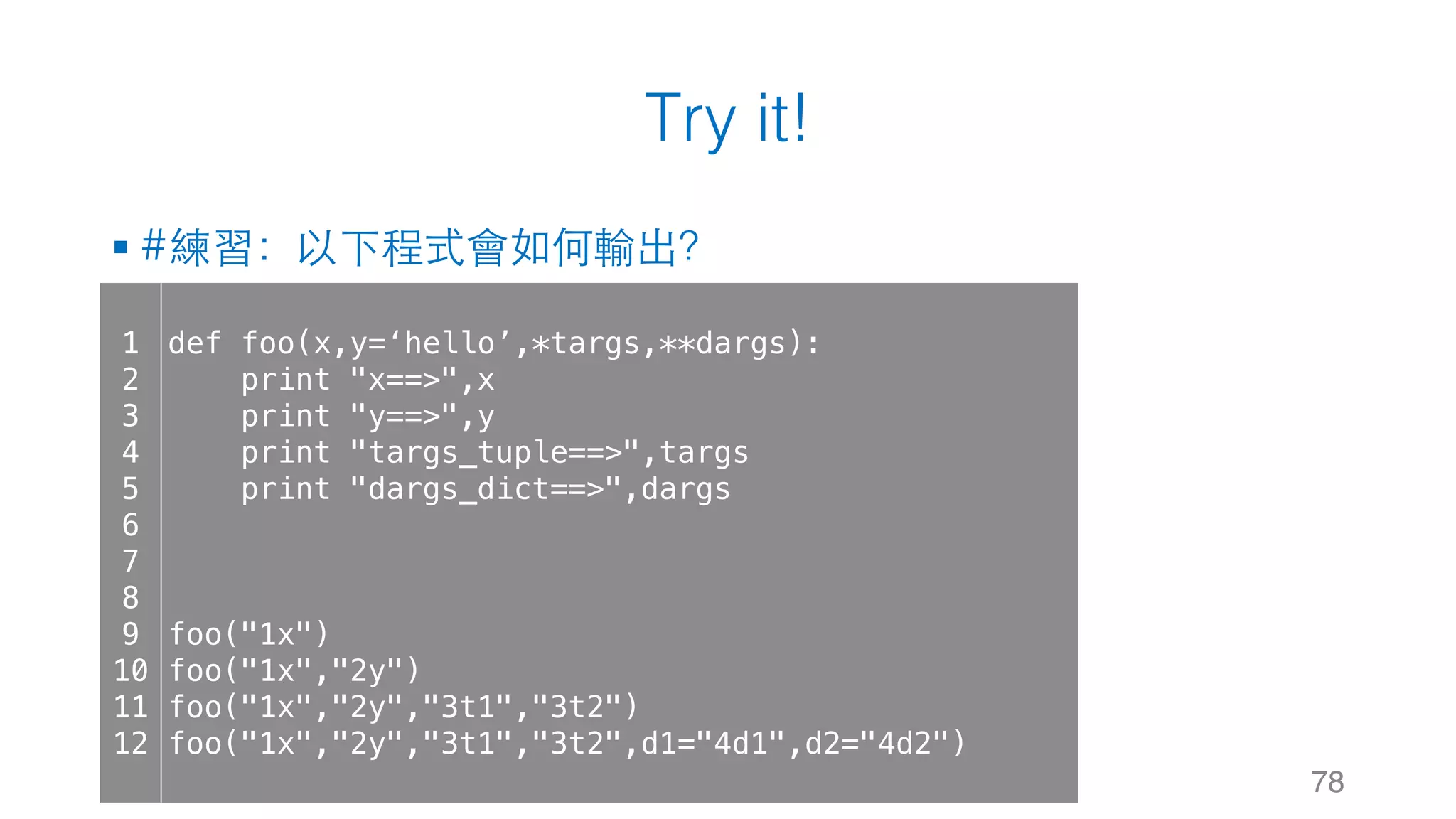 Try it!
§ #練習：以下程式會如何輸出？
78
1
2
3
4
5
6
7
8
9
10
11
12
def foo(x,y=‘hello’,*targs,**dargs):
print "x==>",x
print "y==>",y
print "targs_tuple==>",targs
print "dargs_dict==>",dargs
foo("1x")
foo("1x","2y")
foo("1x","2y","3t1","3t2")
foo("1x","2y","3t1","3t2",d1="4d1",d2="4d2")
 