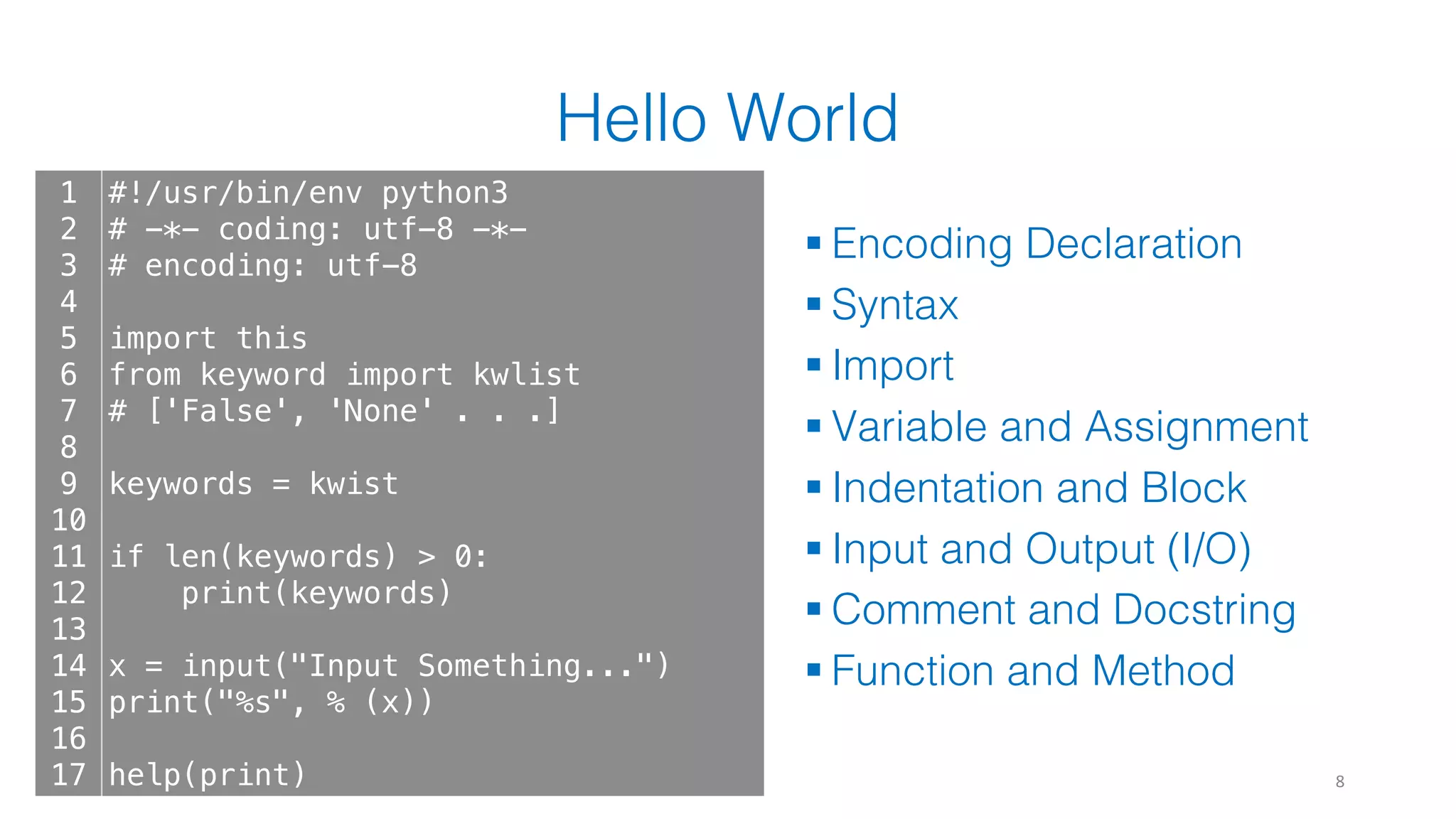 Hello World
§ Encoding Declaration
§ Syntax
§ Import
§ Variable and Assignment
§ Indentation and Block
§ Input and Output (I/O)
§ Comment and Docstring
§ Function and Method
8
1
2
3
4
5
6
7
8
9
10
11
12
13
14
15
16
17
#!/usr/bin/env python3
# -*- coding: utf-8 -*-
# encoding: utf-8
import this
from keyword import kwlist
# ['False', 'None' . . .]
keywords = kwist
if len(keywords) > 0:
print(keywords)
x = input("Input Something...")
print("%s", % (x))
help(print)
 
