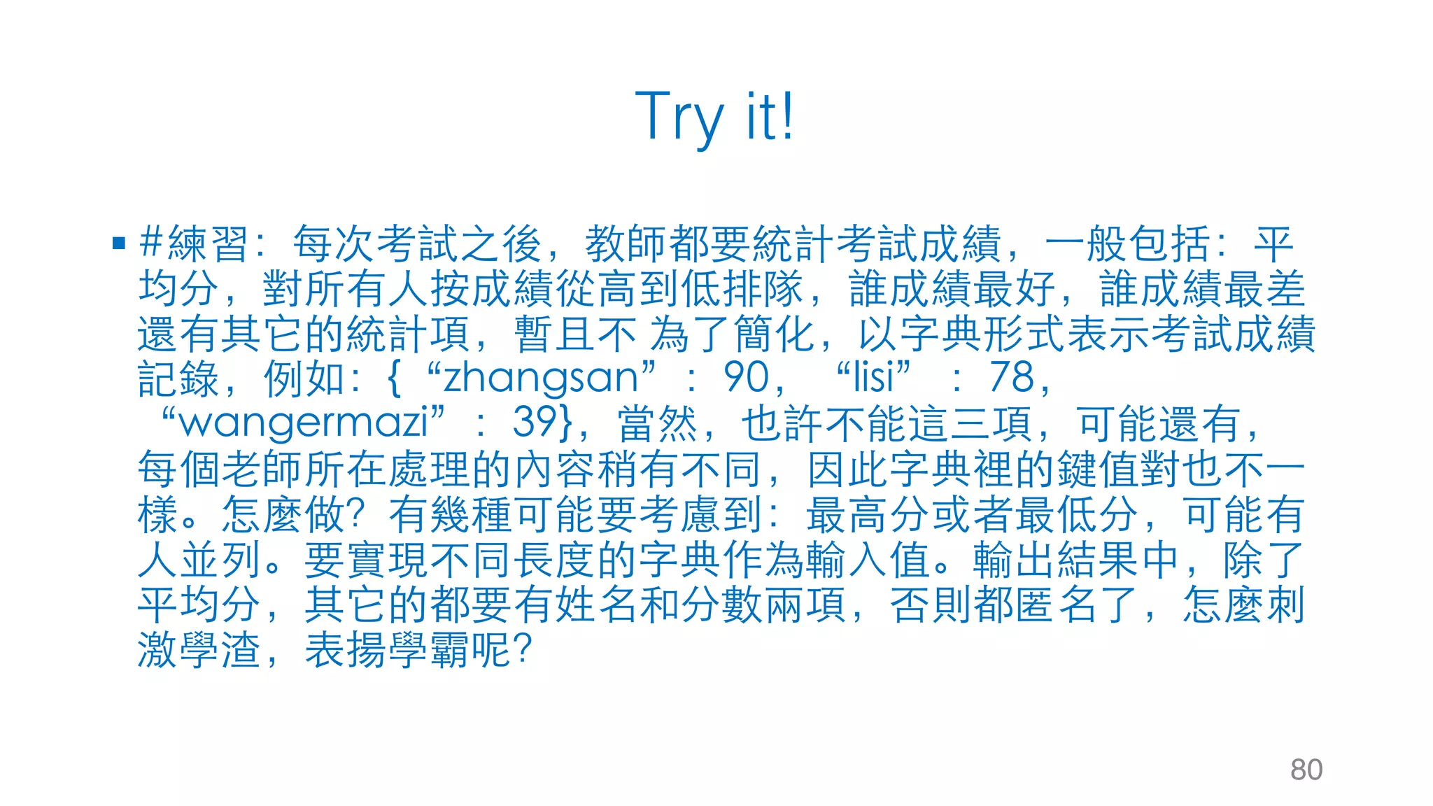 Try it!
§ #練習：每次考試之後，教師都要統計考試成績，⼀般包括：平
均分，對所有⼈按成績從⾼到低排隊，誰成績最好，誰成績最差
還有其它的統計項，暫且不 為了簡化，以字典形式表⽰考試成績
記錄，例如：{“zhangsan”：90，“lisi” ：78，
“wangermazi”：39}，當然，也許不能這三項，可能還有，
每個⽼師所在處理的內容稍有不同，因此字典裡的鍵值對也不⼀
樣。怎麼做？有幾種可能要考慮到：最⾼分或者最低分，可能有
⼈並列。要實現不同⾧度的字典作為輸⼊值。輸出結果中，除了
平均分，其它的都要有姓名和分數兩項，否則都匿名了，怎麼刺
激學渣，表揚學霸呢？
80
 