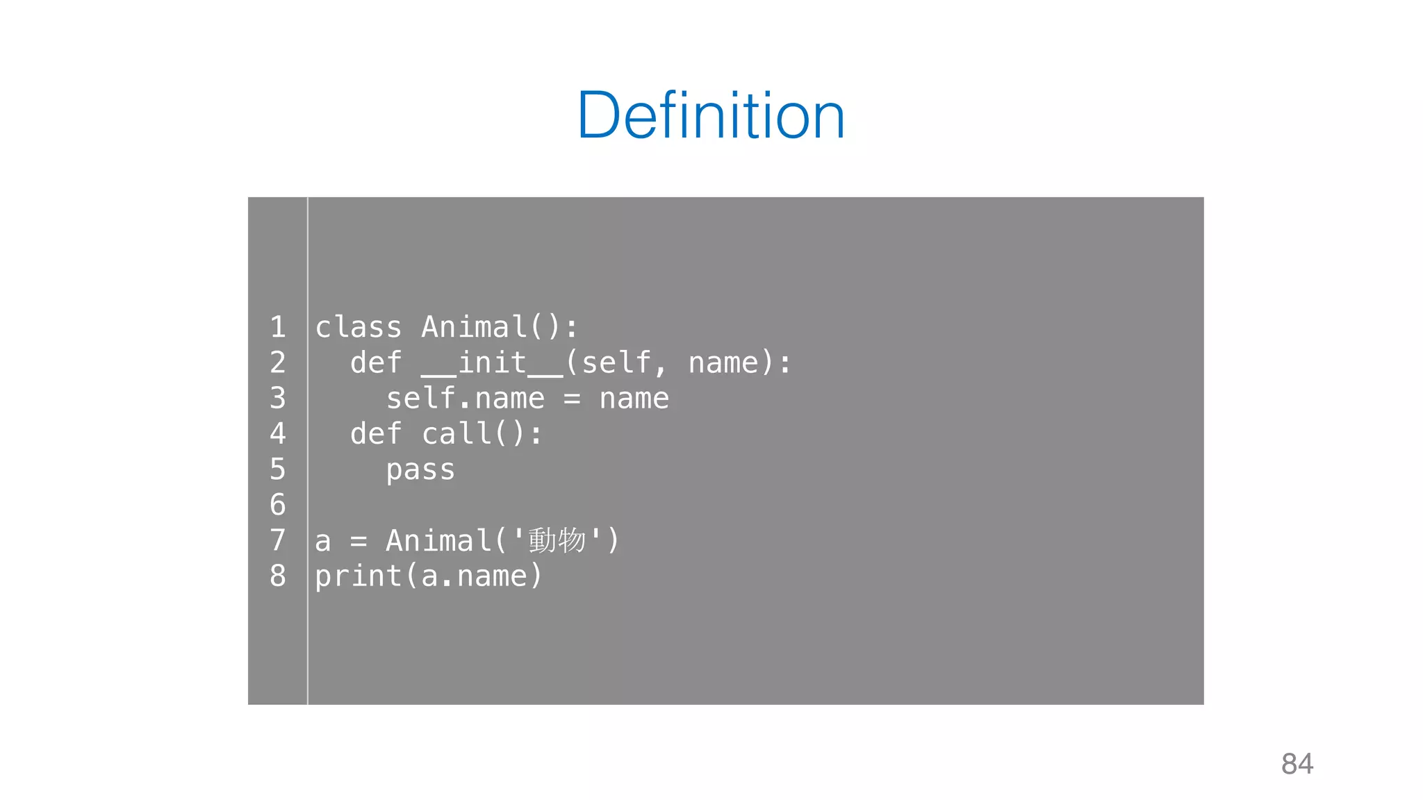 Definition
84
1
2
3
4
5
6
7
8
class Animal():
def __init__(self, name):
self.name = name
def call():
pass
a = Animal('動物')
print(a.name)
 