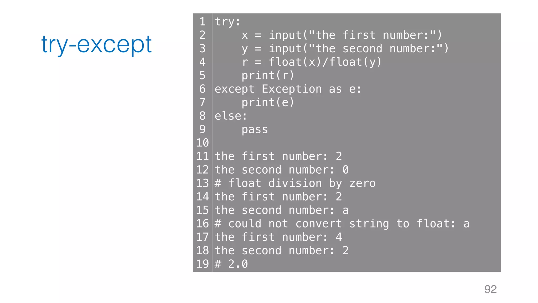 try-except
92
1
2
3
4
5
6
7
8
9
10
11
12
13
14
15
16
17
18
19
try:
x = input("the first number:")
y = input("the second number:")
r = float(x)/float(y)
print(r)
except Exception as e:
print(e)
else:
pass
the first number: 2
the second number: 0
# float division by zero
the first number: 2
the second number: a
# could not convert string to float: a
the first number: 4
the second number: 2
# 2.0
 