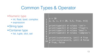 Common Types & Operator
§ Numeric type
• int, float, bool, complex
• expression
§ String type
§ Container type
• list, tuple, dict, set
13
1
2
3
4
5
6
7
8
9
10
a = 20
a, b, c, d = 20, 5.5, True, 4+3j
print(type(a)) # <class 'int'>
print(type(b)) # <class 'float'>
print(type(c)) # <class 'bool'>
print(type(d)) # <class 'complex'>
print(isinstance(a, int)) # True
print(isinstance(b, int)) # False
# True, False
 