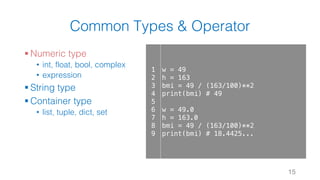 Common Types & Operator
§ Numeric type
• int, float, bool, complex
• expression
§ String type
§ Container type
• list, tuple, dict, set
15
1
2
3
4
5
6
7
8
9
w = 49
h = 163
bmi = 49 / (163/100)**2
print(bmi) # 49
w = 49.0
h = 163.0
bmi = 49 / (163/100)**2
print(bmi) # 18.4425...
 