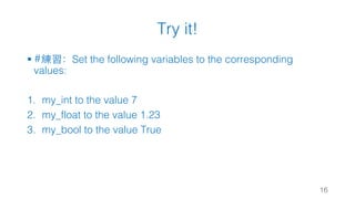 Try it!
§ #練習：Set the following variables to the corresponding
values:
1. my_int to the value 7
2. my_float to the value 1.23
3. my_bool to the value True
16
 